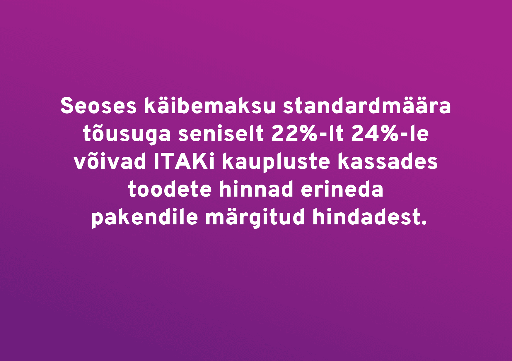 Lugupeetud kliendid Seoses käibemaksu standardmäära tõusuga seniselt 22%-lt 24%-le võivad ITAKi kaupluste kassades toodete hinnad ajutiselt erineda pakendil mär